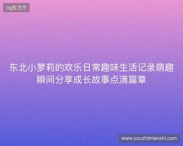东北小萝莉的欢乐日常趣味生活记录萌趣瞬间分享成长故事点滴篇章 东北小萝莉的欢乐日常趣味生活记录萌趣瞬间分享成长故事点滴篇章